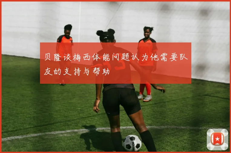 贝隆谈梅西体能问题认为他需要队友的支持与帮助