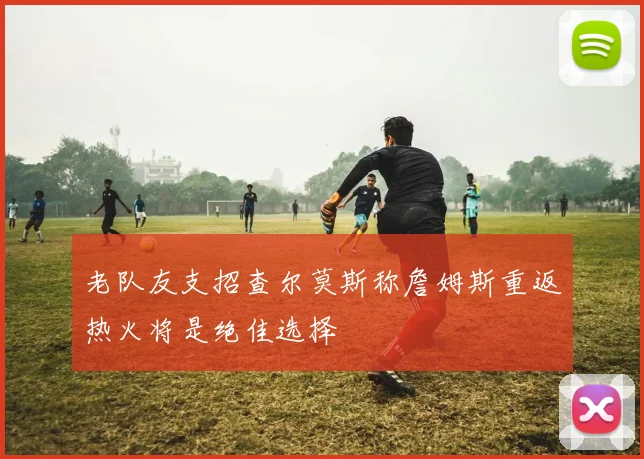 老队友支招查尔莫斯称詹姆斯重返热火将是绝佳选择