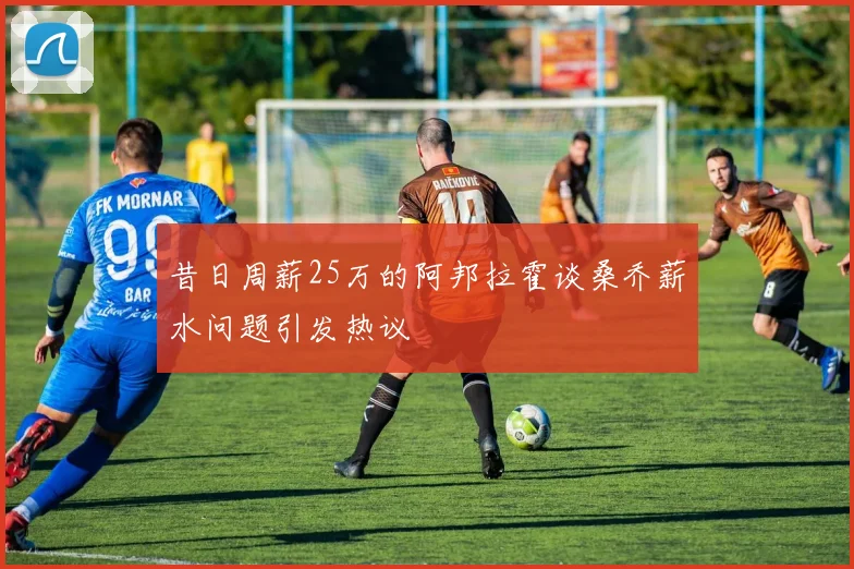 昔日周薪25万的阿邦拉霍谈桑乔薪水问题引发热议
