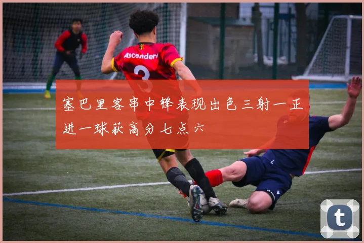 塞巴里客串中锋表现出色三射一正进一球获高分七点六