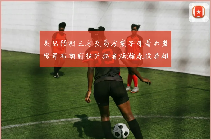美记预测三方交易方案字母哥加盟绿军布朗前往开拓者杨瀚森投奔雄鹿