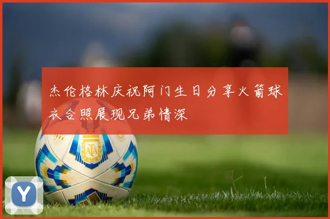 杰伦格林庆祝阿门生日分享火箭球衣合照展现兄弟情深