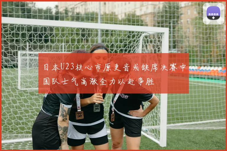 日本U23核心市原吏音或缺席决赛中国队士气高涨全力以赴争胜