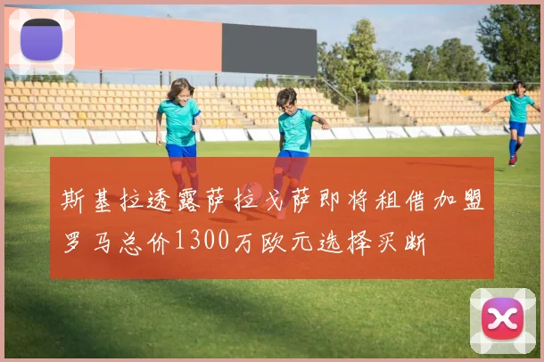 斯基拉透露萨拉戈萨即将租借加盟罗马总价1300万欧元选择买断