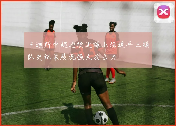 卡迪斯中超连续进球七场追平三镇队史纪录展现强大攻击力