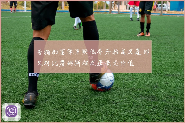 夸梅批富保罗贬低乔丹抬高皮蓬却又对比詹姆斯称皮蓬毫无价值