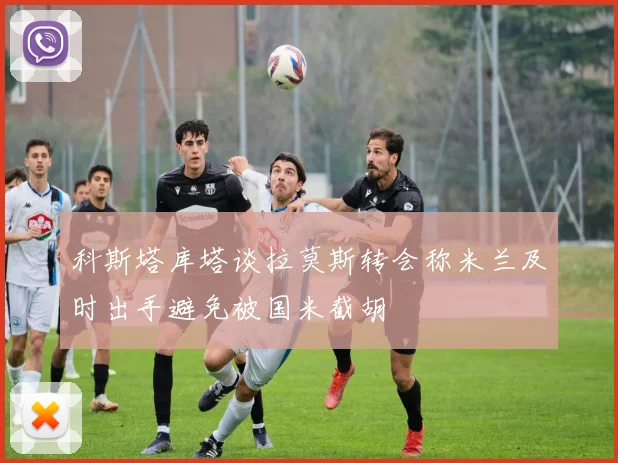 科斯塔库塔谈拉莫斯转会称米兰及时出手避免被国米截胡