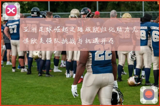 亚洲足球崛起之路旅欧归化助力无惧欧美强队挑战与机遇并存