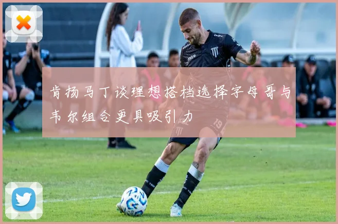 肯扬马丁谈理想搭档选择字母哥与韦尔组合更具吸引力