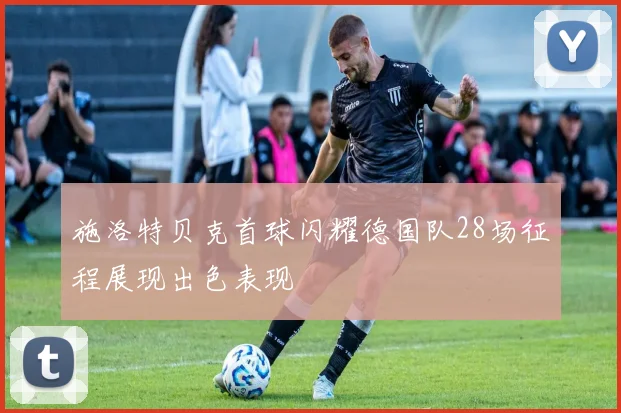 施洛特贝克首球闪耀德国队28场征程展现出色表现