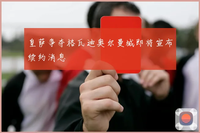 皇萨争夺格瓦迪奥尔曼城即将宣布续约消息