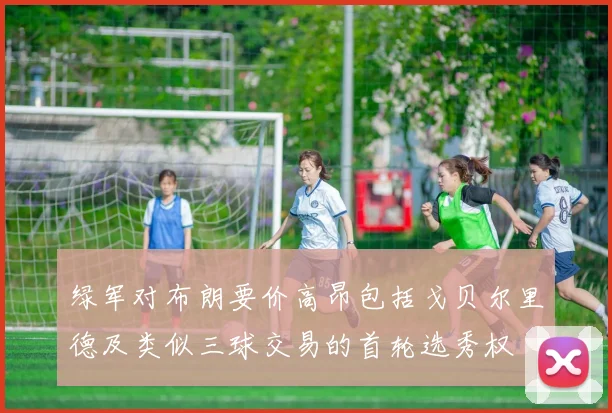 绿军对布朗要价高昂包括戈贝尔里德及类似三球交易的首轮选秀权