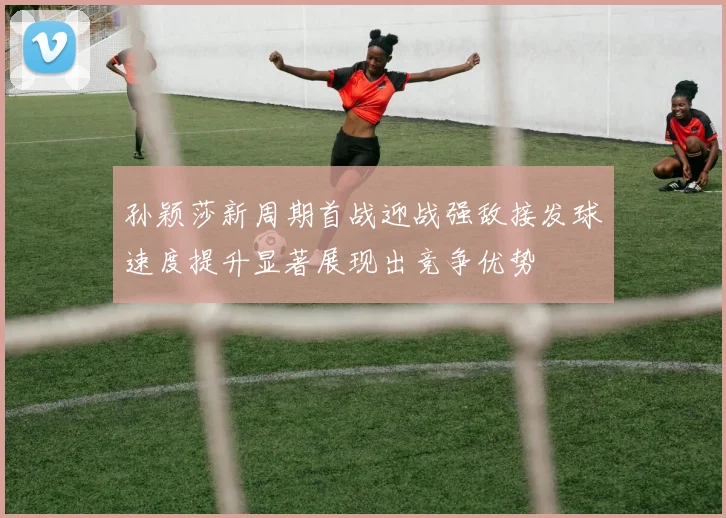 孙颖莎新周期首战迎战强敌接发球速度提升显著展现出竞争优势