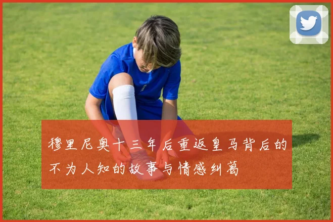 穆里尼奥十三年后重返皇马背后的不为人知的故事与情感纠葛