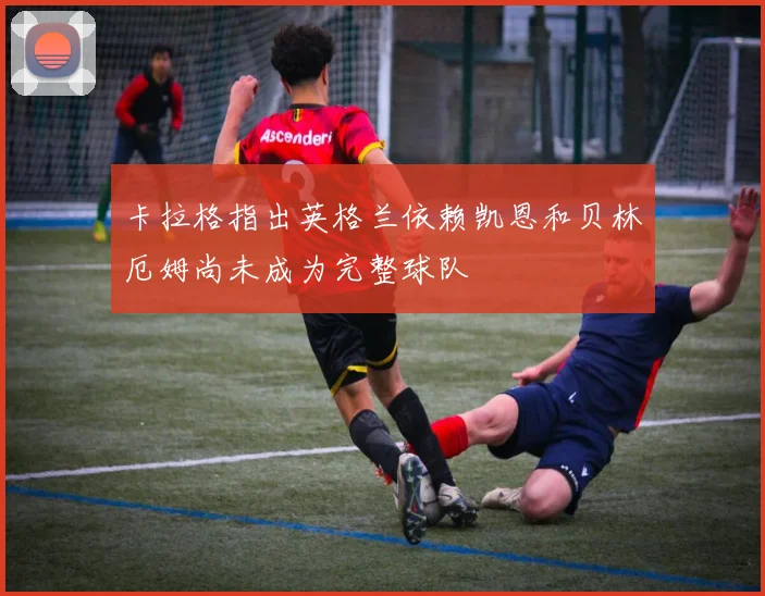 卡拉格指出英格兰依赖凯恩和贝林厄姆尚未成为完整球队