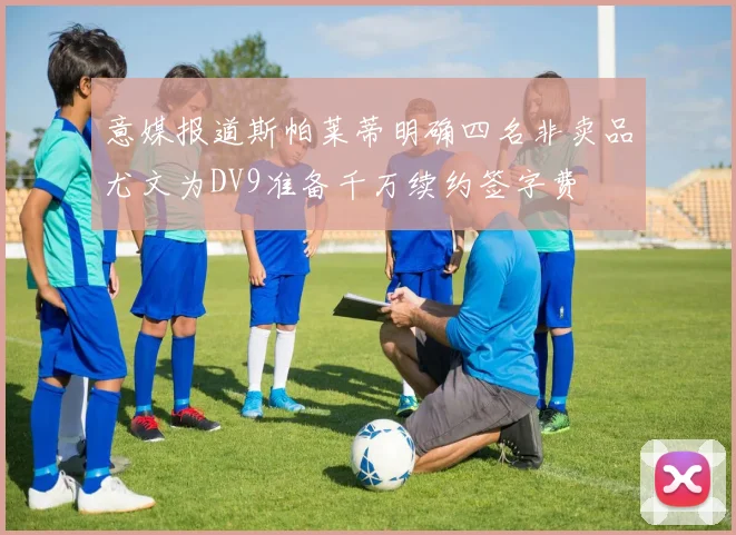 意媒报道斯帕莱蒂明确四名非卖品尤文为DV9准备千万续约签字费