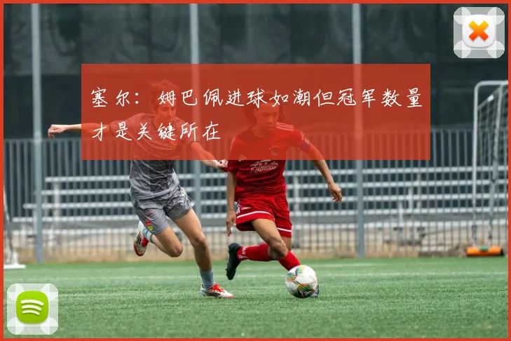 塞尔：姆巴佩进球如潮但冠军数量才是关键所在