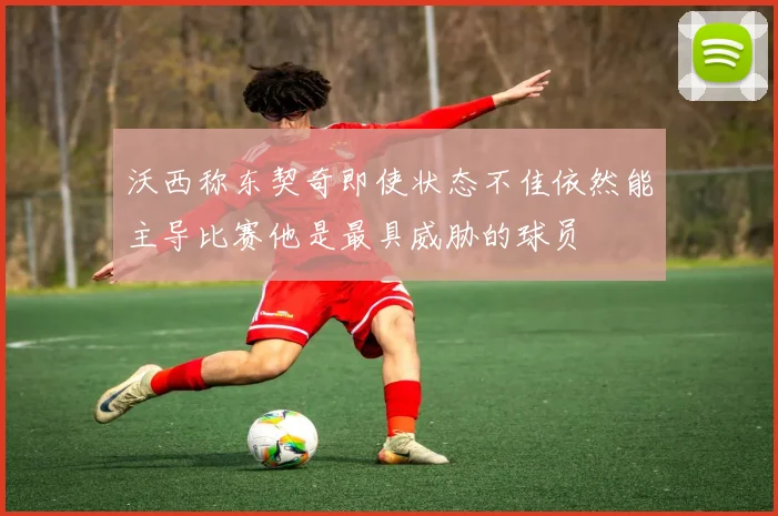 沃西称东契奇即使状态不佳依然能主导比赛他是最具威胁的球员