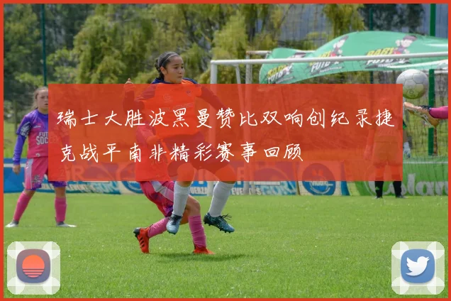 瑞士大胜波黑曼赞比双响创纪录捷克战平南非精彩赛事回顾