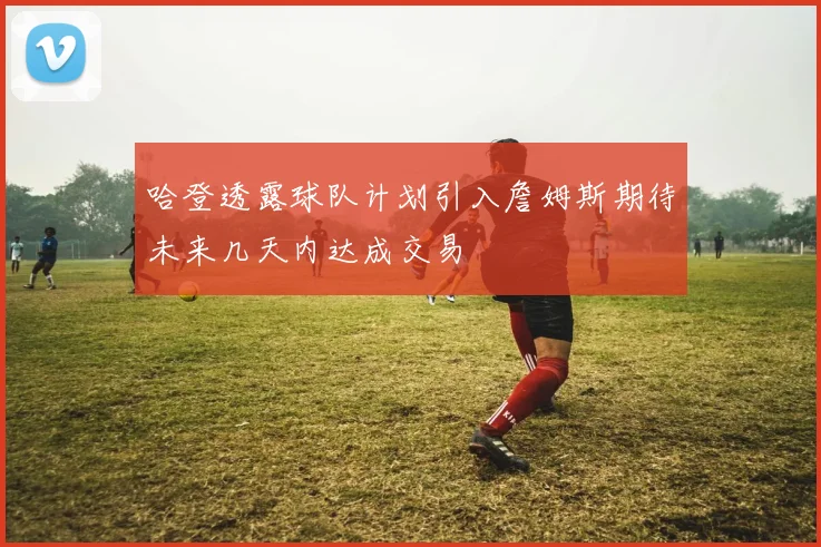 哈登透露球队计划引入詹姆斯期待未来几天内达成交易