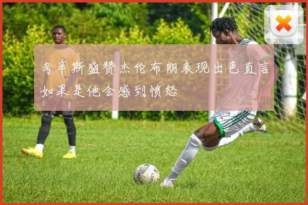 考辛斯盛赞杰伦布朗表现出色直言如果是他会感到愤怒