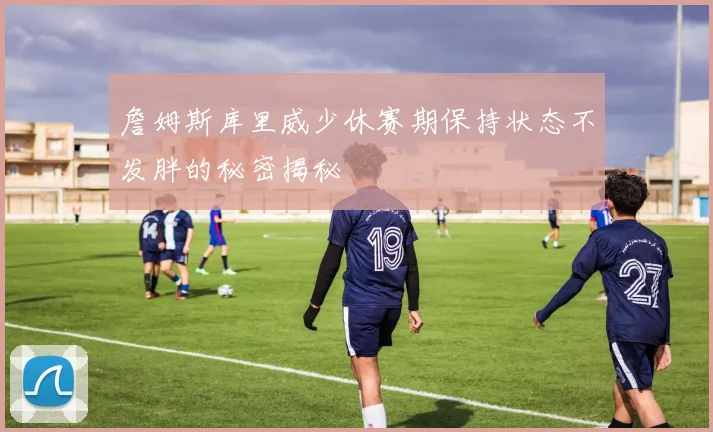 詹姆斯库里威少休赛期保持状态不发胖的秘密揭秘