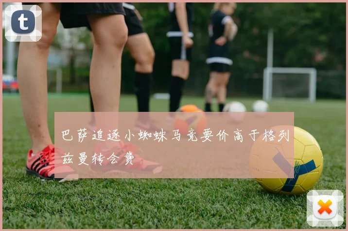 巴萨追逐小蜘蛛马竞要价高于格列兹曼转会费